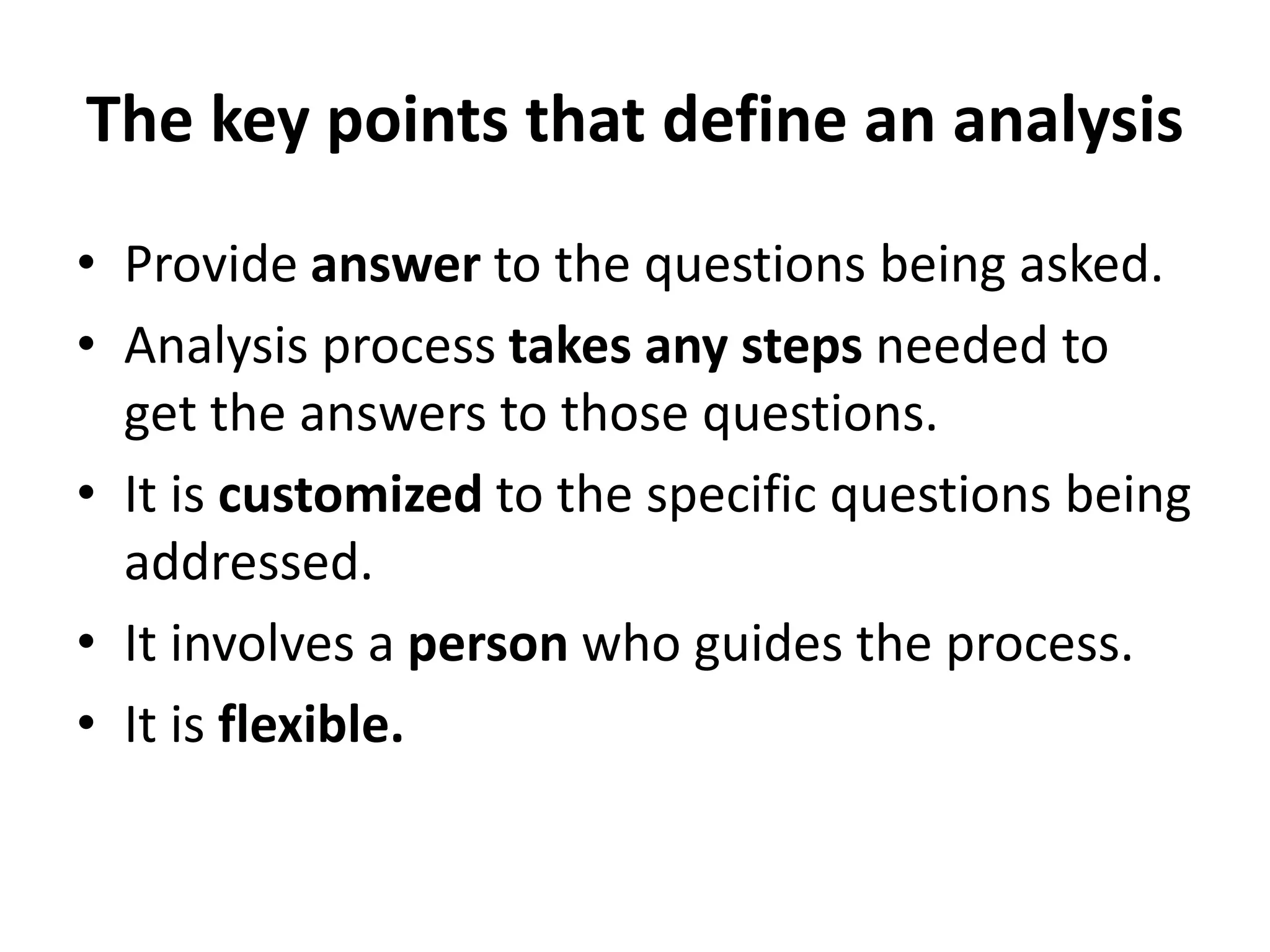 The key points that define an analysis
• Provide answer to the questions being asked.
• Analysis process takes any steps needed to
get the answers to those questions.
• It is customized to the specific questions being
addressed.
• It involves a person who guides the process.
• It is flexible.
 