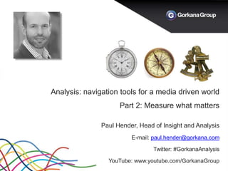 Analysis: navigation tools for a media driven world
Part 2: Measure what matters
Paul Hender, Head of Insight and Analysis
E-mail: paul.hender@gorkana.com
Twitter: #GorkanaAnalysis
YouTube: www.youtube.com/GorkanaGroup
 