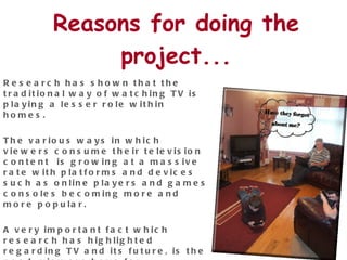 Reasons for doing the project... Research has shown that the traditional way of watching TV is playing a lesser role within homes. The various ways in which viewers consume their television content  is growing at a massive rate with platforms and devices such as online players and games consoles becoming more and more popular.  A very important fact which research has highlighted regarding TV and its future, is the need  viewers have for interacting during their TV experience.  