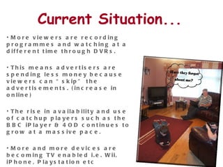 Current Situation... More viewers are recording programmes and watching at a different time through DVRs.  This means advertisers are spending less money because viewers can “skip” the advertisements. (increase in online) The rise in availability and use of catchup players such as the BBC iPlayer & 4OD continues to grow at a massive pace.  More and more devices are becoming TV enabled i.e. Wii, iPhone, Playstation etc  Online catchup services are beginning to incorporate social feeds and networking into their platforms.  
