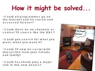 How it might be solved... Could all programmes go on the internet and be stored and accessed forever? Could there be no channels or central TV source like the BBC? Could you search for what you want, when you want it? Could TV now be social with interaction from your friends and family?  Could Facebook play a major role in this new device? Could this new device incorporate TV, computer, DVD, games consoles etc 