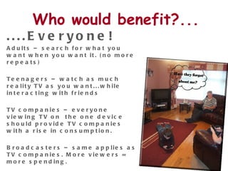 Who would benefit?... ....Everyone! Adults – search for what you want when you want it. (no more repeats) Teenagers – watch as much reality TV as you want...while interacting with friends TV companies – everyone viewing TV on  the one device should provide TV companies with a rise in consumption.  Broadcasters – same applies as TV companies. More viewers = more spending.  Advertisers – Online & TV advertising converges.  