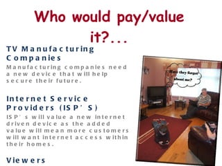 Who would pay/value it?... TV Manufacturing Companies Manufacturing companies need a new device that will help secure their future.  Internet Service Providers (ISP’S) ISP’s will value a new internet driven device as the added value will mean more customers will want internet access within their homes.  Viewers What TV viewers want and need is the opportunity to watch content as and when they want to, share their experience with friends and interact with content as they watch. Users will both value and pay for having all this available on  one  device.  