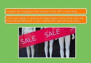 Suppliers are struggling in the recession even with in-store deals.
Consumers prefer to receive an independent saving rather than one
everyone benefits from. In turn making them feel consumer savvy.
 