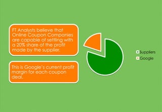 FT Analysts believe that
Online Coupon Companies
are capable of settling with
a 20% share of the profit
made by the supplier.
This is Google’s current profit
margin for each coupon
deal.
Suppliers
Google
 