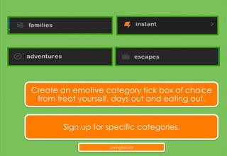 Create an emotive category tick box of choice
from treat yourself, days out and eating out.
Sign up for specific categories.
LivingSocial
 