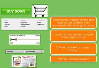 Keeping the website simple and
easy to use as there is an
increase in 55+ looking for deals.
Large Icons to clearly navigate
from page to page
Create a basket of coupon
buying.
Print out coupons online
 
