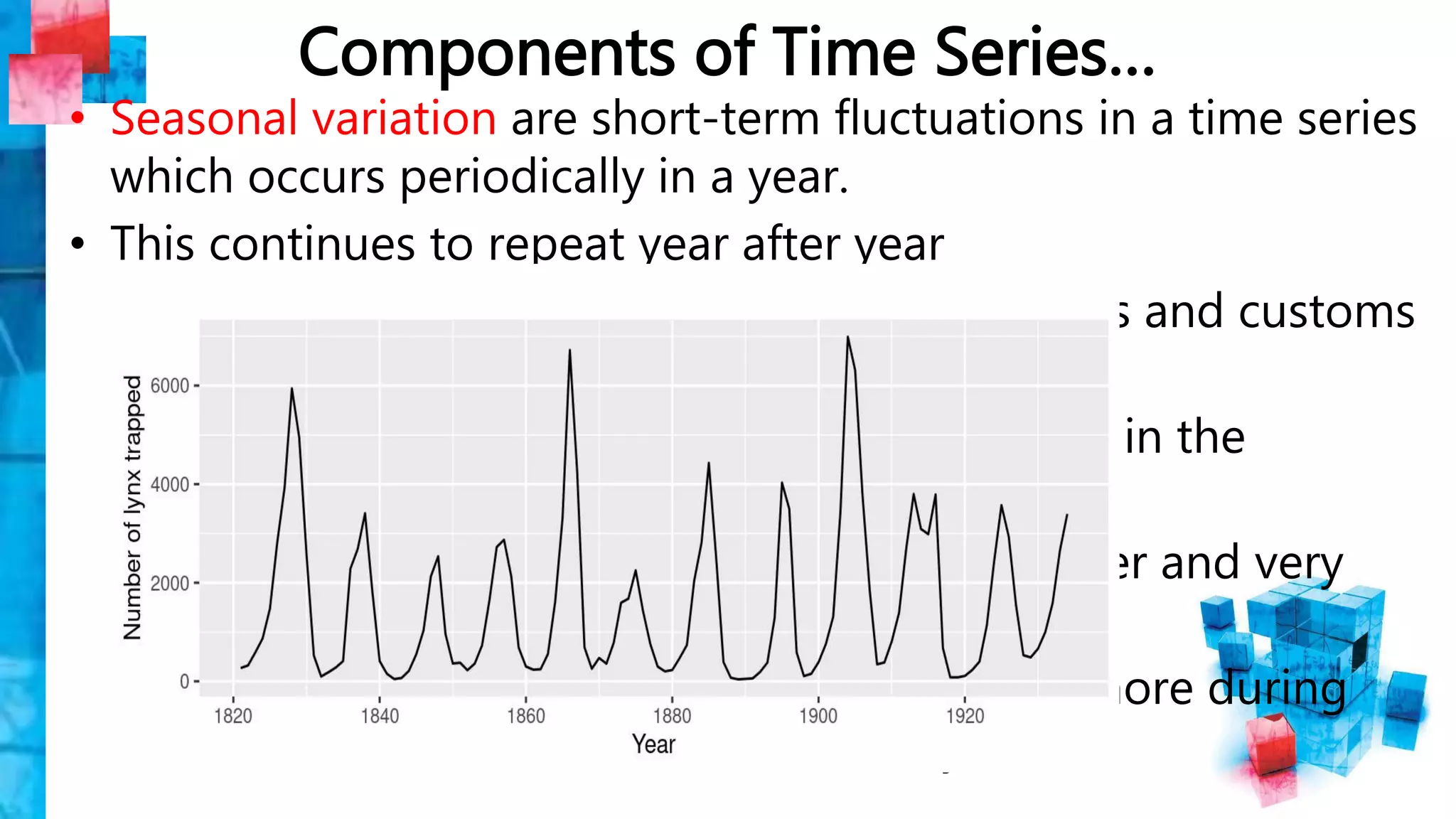 Components of Time Series…
• Seasonal variation are short-term fluctuations in a time series
which occurs periodically in a year.
• This continues to repeat year after year
–The major factors that are weather conditions and customs
of people.
–More woolen clothes are solid in winter than in the
seasons of summer.
–Each year more ice creams are slod in summer and very
little in winter season.
–The sales of in the departmental stores are more during
festive seasons that in the normal days.
 