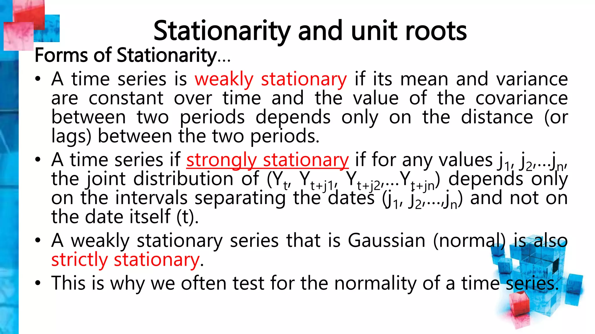 Stationarity and unit roots
Forms of Stationarity…
• A time series is weakly stationary if its mean and variance
are constant over time and the value of the covariance
between two periods depends only on the distance (or
lags) between the two periods.
• A time series if strongly stationary if for any values j1, j2,…jn,
the joint distribution of (Yt, Yt+j1, Yt+j2,…Yt+jn) depends only
on the intervals separating the dates (j1, j2,…,jn) and not on
the date itself (t).
• A weakly stationary series that is Gaussian (normal) is also
strictly stationary.
• This is why we often test for the normality of a time series.
 