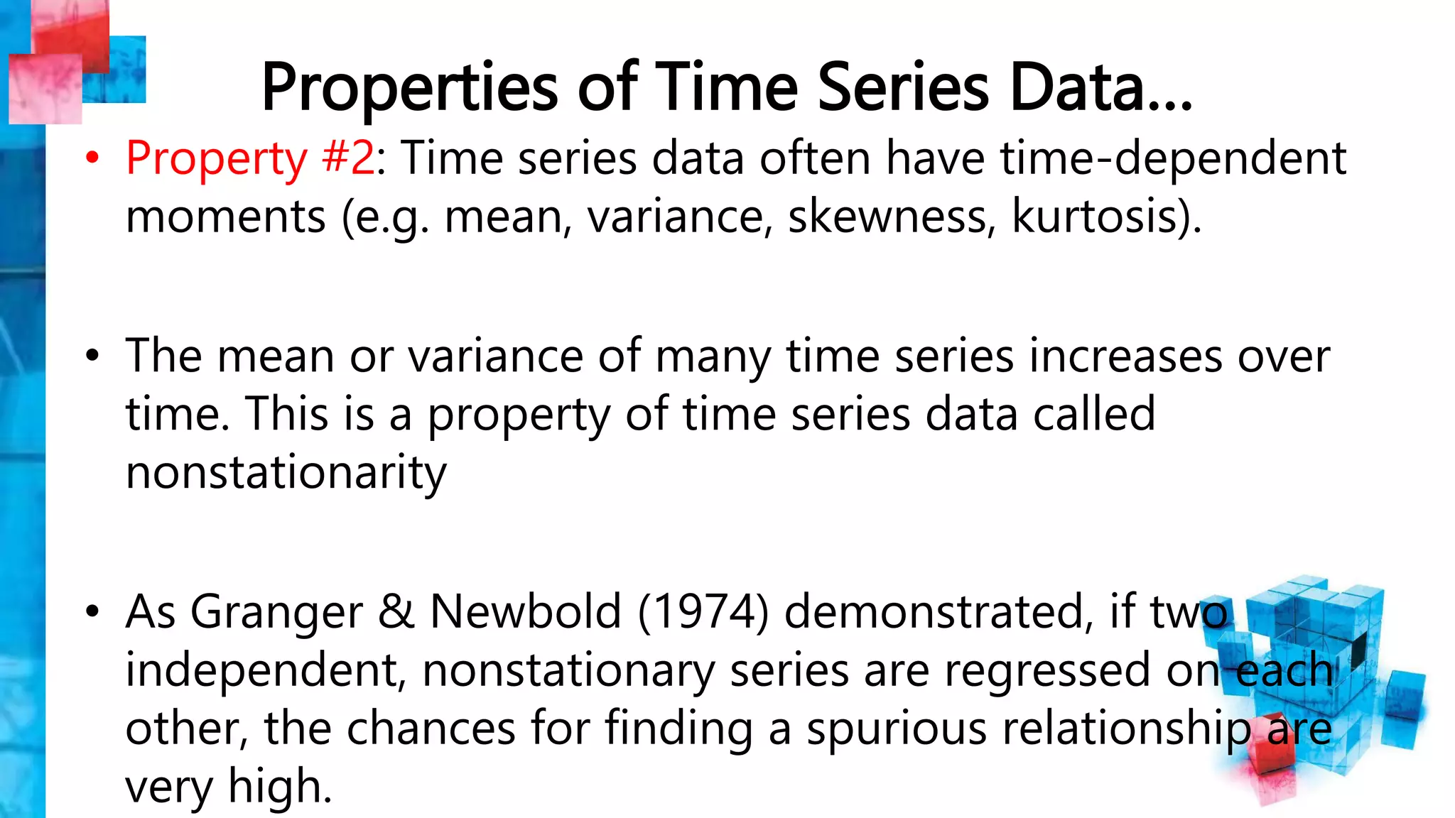 Properties of Time Series Data…
• Property #2: Time series data often have time-dependent
moments (e.g. mean, variance, skewness, kurtosis).
• The mean or variance of many time series increases over
time. This is a property of time series data called
nonstationarity
• As Granger & Newbold (1974) demonstrated, if two
independent, nonstationary series are regressed on each
other, the chances for finding a spurious relationship are
very high.
 
