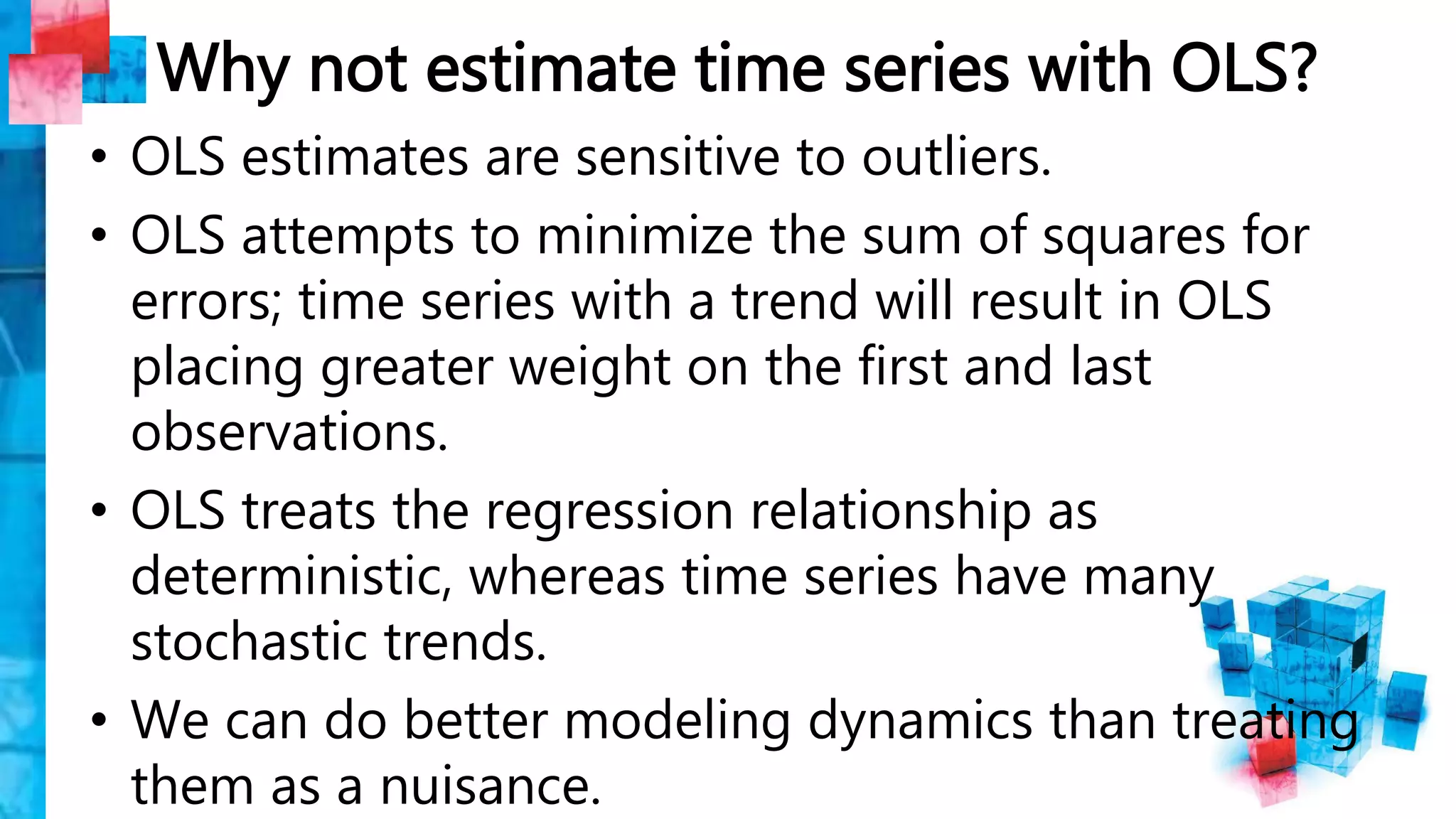 Why not estimate time series with OLS?
• OLS estimates are sensitive to outliers.
• OLS attempts to minimize the sum of squares for
errors; time series with a trend will result in OLS
placing greater weight on the first and last
observations.
• OLS treats the regression relationship as
deterministic, whereas time series have many
stochastic trends.
• We can do better modeling dynamics than treating
them as a nuisance.
 