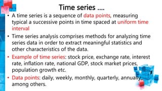 Time series ….
• A time series is a sequence of data points, measuring
typical a successive points in time spaced at uniform time
interval
• Time series analysis comprises methods for analyzing time
series data in order to extract meaningful statistics and
other characteristics of the data.
• Example of time series: stock price, exchange rate, interest
rate, inflation rate, national GDP, stock market prices,
population growth etc.
• Data points: daily, weekly, monthly, quarterly, annually
among others.
 