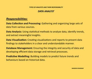 TYPES OF ANALYSTS AND THEIR RESPONSIBILITY
DATA ANALYST
Responsibilities:
Data Collection and Processing: Gathering and organizing large sets of
data from various sources.
Data Analysis: Using statistical methods to analyze data, identify trends,
and extract meaningful insights.
Data Visualization: Creating visualizations and reports to present data
findings to stakeholders in a clear and understandable manner.
Database Management: Ensuring the integrity and security of data and
developing efficient data storage and retrieval processes.
Predictive Modelling: Building models to predict future trends and
behaviours based on historical data.
NANDINI IKHANKAR
 