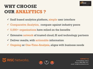 WHY CHOOSE
OUR ANALYTICS ?
 SaaS based analytics platform, simple user interface
 Comparative Analytics, compare against industry peers
 5,000+ organizations have relied on the benefits
 Extensive network of trusted cloud, SI and technology partners
 Deliver results, with actionable information
CONTACT US
81 Broadway, Suite C
Phone: (866) 808-1227
email: info@riscnetworks.com
 Ongoing or One-Time-Analysis, aligns with business needs
 