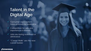 Talent in the
Digital Age
 Consumer expectations
have entered the workforce
 Competition for skills and
experiences is intense
 Jobs are being redefined or
eliminated
 “Career Walls” are the new
career ladder
12
 