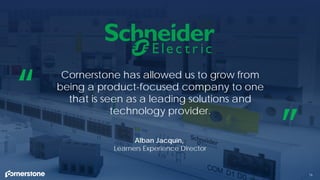 16
Cornerstone has allowed us to grow from
being a product-focused company to one
that is seen as a leading solutions and
technology provider.
“
”Alban Jacquin,
Learners Experience Director
 