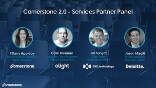 174
Cornerstone 2.0 - Services Partner Panel
Bill Forsyth
Chief Sales
& Solutions Officer
174
Colin Brennan
Executive Vice President
Cloud Deployment
Tiffany Appleby
Vice President Alliances,
North America
Jason Magill
Senior Manager
Human Capital
 