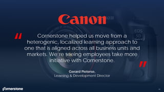 19
Cornerstone helped us move from a
heterogenic, localized learning approach to
one that is aligned across all business units and
markets. We’re seeing employees take more
initiative with Cornerstone.
“
”Gerard Pieterse,
Learning & Development Director
 