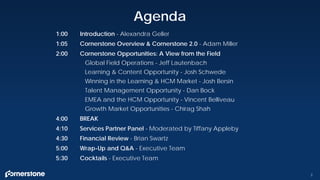 1:00 Introduction - Alexandra Geller
1:05 Cornerstone Overview & Cornerstone 2.0 - Adam Miller
2:00 Cornerstone Opportunities: A View from the Field
Global Field Operations - Jeff Lautenbach
Learning & Content Opportunity - Josh Schwede
Winning in the Learning & HCM Market - Josh Bersin
Talent Management Opportunity - Dan Bock
EMEA and the HCM Opportunity - Vincent Belliveau
Growth Market Opportunities - Chirag Shah
4:00 BREAK
4:10 Services Partner Panel - Moderated by Tiffany Appleby
4:30 Financial Review - Brian Swartz
5:00 Wrap-Up and Q&A - Executive Team
5:30 Cocktails - Executive Team
Agenda
2
 