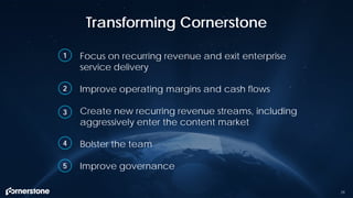Focus on recurring revenue and exit enterprise
service delivery
Improve operating margins and cash flows
Create new recurring revenue streams, including
aggressively enter the content market
Bolster the team
Improve governance
Transforming Cornerstone
29
1
2
3
4
5
 