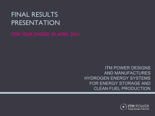 FINAL RESULTS PRESENTATION FOR YEAR ENDED 30 APRIL 2011 ITM POWER DESIGNS AND MANUFACTURES HYDROGEN ENERGY SYSTEMS FOR ENERGY STORAGE AND CLEAN FUEL PRODUCTION 