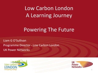 Low Carbon London
              A Learning Journey

             Powering The Future
Liam G O’Sullivan
Programme Director - Low Carbon London
UK Power Networks




                                         1
 