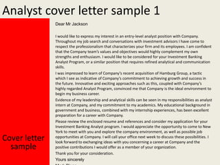 Analyst cover letter sample 1
Dear Mr Jackson

Cover letter
sample

I would like to express my interest in an entry-level analyst position with Company.
Throughout my job search and conversations with investment advisors I have come to
respect the professionalism that characterizes your firm and its employees. I am confident
that the Company team’s values and objectives would highly complement my own
strengths and enthusiasm. I would like to be considered for your Investment Banking
Analyst Program, or a similar position that requires refined analytical and communication
skills.
I was impressed to learn of Company’s recent acquisition of Hamburg Group, a tactic
which I see as indicative of Company’s commitment to achieving growth and success in
the future. Innovative and exciting approaches such as this, coupled with Company’s
highly regarded Analyst Program, convinced me that Company is the ideal environment to
begin my business career.
Evidence of my leadership and analytical skills can be seen in my responsibilities as analyst
intern at Company, and my commitment to my academics. My educational background in
government and business, combined with my internship experiences, has been excellent
preparation for a career with Company.
Please review the enclosed resume and references and consider my application for your
Investment Banking Analyst program. I would appreciate the opportunity to come to New
York to meet with you and explore the company environment, as well as possible job
opportunities at Company. I will call your office next week to discuss these possibilities. I
look forward to exchanging ideas with you concerning a career at Company and the
positive contributions I would offer as a member of your organization.
Thank you for your consideration.
Yours sincerely

 