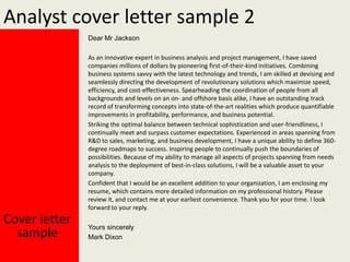 Analyst cover letter sample 2
Dear Mr Jackson
As an innovative expert in business analysis and project management, I have saved
companies millions of dollars by pioneering first-of-their-kind initiatives. Combining
business systems savvy with the latest technology and trends, I am skilled at devising and
seamlessly directing the development of revolutionary solutions which maximize speed,
efficiency, and cost-effectiveness. Spearheading the coordination of people from all
backgrounds and levels on an on- and offshore basis alike, I have an outstanding track
record of transforming concepts into state-of-the-art realities which produce quantifiable
improvements in profitability, performance, and business potential.
Striking the optimal balance between technical sophistication and user-friendliness, I
continually meet and surpass customer expectations. Experienced in areas spanning from
R&D to sales, marketing, and business development, I have a unique ability to define 360degree roadmaps to success. Inspiring people to continually push the boundaries of
possibilities. Because of my ability to manage all aspects of projects spanning from needs
analysis to the deployment of best-in-class solutions, I will be a valuable asset to your
company.
Confident that I would be an excellent addition to your organization, I am enclosing my
resume, which contains more detailed information on my professional history. Please
review it, and contact me at your earliest convenience. Thank you for your time. I look
forward to your reply.

Cover letter
sample

Yours sincerely
Mark Dixon

 