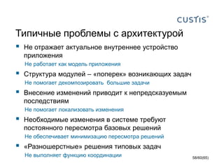 Типичные проблемы с архитектурой
 Не отражает актуальное внутреннее устройство
приложения
Не работает как модель приложения
 Структура модулей – «поперек» возникающих задач
Не помогает декомпозировать большие задачи
 Внесение изменений приводит к непредсказуемым
последствиям
Не помогает локализовать изменения
 Необходимые изменения в системе требуют
постоянного пересмотра базовых решений
Не обеспечивает минимизацию пересмотра решений
 «Разношерстные» решения типовых задач
Не выполняет функцию координации 58/60(65)
 