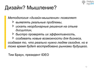 Методология «дизайн-мышления» позволяет
› выявлять реальные проблемы,
› искать неординарные решения на стыке
дисциплин,
› быстро проверять их эффективность,
› создавать новые возможности для бизнеса,
создавая то, что реально нужно людям сегодня, но в
тоже время будет востребовано рынками будущего.
Дизайн? Мышление?
12
Тим Браун, президент IDEO
 