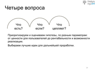 Приоритизируем и оцениваем гипотезы, по разным параметрам:
от ценности для пользователей до рентабельности и возможности
реализации.
Выбираем лучшие идеи для дальнейшей проработки.
Четыре вопроса
31
Что
есть?
Что
если?
Что
цепляет?
 