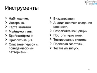 Инструменты
40
› Наблюдение.
› Интервью.
› Карта эмпатии.
› Майнд-мэппинг.
› Брейншторминг.
› Приоритизация.
› Описание персон с
поведенческими
паттернами.
› Визуализация.
› Анализ цепочки создания
ценности.
› Разработка концепции.
› Прототипирование.
› Тестирование гипотез.
› Проверка гипотезы.
› Тестовый запуск.
 