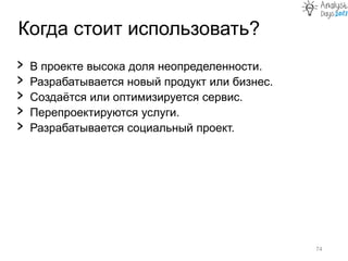 Когда стоит использовать?
74
› В проекте высока доля неопределенности.
› Разрабатывается новый продукт или бизнес.
› Создаётся или оптимизируется сервис.
› Перепроектируются услуги.
› Разрабатывается социальный проект.
 