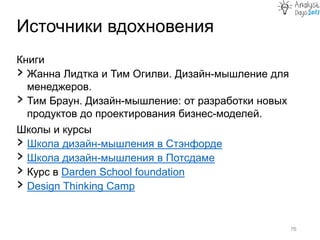 Книги
› Жанна Лидтка и Тим Огилви. Дизайн-мышление для
менеджеров.
› Тим Браун. Дизайн-мышление: от разработки новых
продуктов до проектирования бизнес-моделей.
Школы и курсы
› Школа дизайн-мышления в Стэнфорде
› Школа дизайн-мышления в Потсдаме
› Курс в Darden School foundation
› Design Thinking Camp
Источники вдохновения
76
 