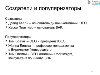 Создатели и популяризаторы
78
Создатели
› Дэвид Келли – основатель дизайн-компании IDEO.
› Хассо Платтнер – основатель SAP.
Популяризаторы
› Тим Браун – СЕО и президент IDEO.
› Жанна Лидтка – профессор менеджмента
в Виргинском Университете.
› Тим Огилви – CEO компании Peer Insight,
консультант по инновациям.
 