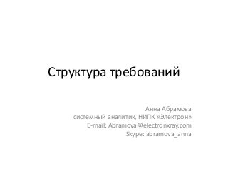 Структура требований
Анна Абрамова
системный аналитик, НИПК «Электрон»
E-mail: Abramova@electronxray.com
Skype: abramova_anna
 