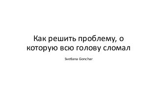 Как решить проблему, о
которую всю голову сломал
Svetlana Gonchar
 