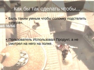 Как бы так сделать чтобы...
● Быть таким умным чтобы соломку подстелить
«вчера».
● Пользователь Использовал Продукт, а не
смотрел на него на полке.
 