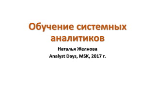 Обучение системных
аналитиков
Наталья Желнова
Analyst Days, MSK, 2017 г.
 