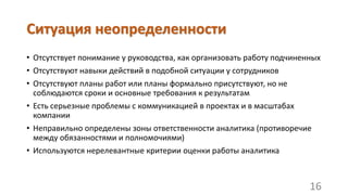 Ситуация неопределенности
• Отсутствует понимание у руководства, как организовать работу подчиненных
• Отсутствуют навыки действий в подобной ситуации у сотрудников
• Отсутствуют планы работ или планы формально присутствуют, но не
соблюдаются сроки и основные требования к результатам
• Есть серьезные проблемы с коммуникацией в проектах и в масштабах
компании
• Неправильно определены зоны ответственности аналитика (противоречие
между обязанностями и полномочиями)
• Используются нерелевантные критерии оценки работы аналитика
16
 