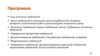 Программа
 Роль аналитика требований
 Место требований в жизненном цикле разработки ПО. Основные
артефакты аналитических работ в разных моделях жизненного цикла
 Выявление требований. Уровни требований. Бизнес-требования, системные
требования
 Определение приоритетов требований
 Документирование требований. Спецификация требований, ее формат
 Моделирование требований
 Утверждение требований. Документирование изменений. Управление
изменениями требований. Анализ влияния изменений
30
 