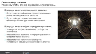 17
Преграды на пути персонального развития:
1.Отсутствие четкой модели профессионального
развития и индикаторов зрелости
2.Отсутствие достаточного количества
обучающего и инструктивного материала
Свет в конце тоннеля.
Главное, чтобы это не оказалась электричка...
Преграды на пути инфраструктурного развития:
1.Замкнутось профессионального сообщества
аналитиков
2.Недостаточная зрелость и информированность
представителей бизнеса
3.Недостаточное количество экспертов,
обладающих серьезным практическим опытом
 