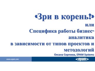 «Зри в корень!»
                             или
        Специфика работы бизнес-
                       аналитика
в зависимости от типов проектов и
                     методологий
                 Оксана Сергеева, EPAM Systems
 