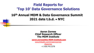 Field Reports for
'Top 10' Data Governance Solutions
16th Annual MDM & Data Governance Summit
2021 date t.b.d.  NYC
Aaron Zornes
Chief Research Officer
The MDM Institute
aaron.zornes@the-MDM-Institute.com
www.linkedin.com/in/aaronzornes
@azornes
+1 650.743.2278
 