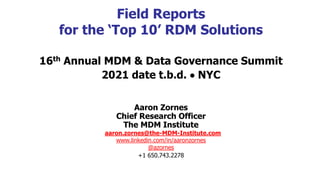 Field Reports
for the ‘Top 10’ RDM Solutions
16th Annual MDM & Data Governance Summit
2021 date t.b.d.  NYC
Aaron Zornes
Chief Research Officer
The MDM Institute
aaron.zornes@the-MDM-Institute.com
www.linkedin.com/in/aaronzornes
@azornes
+1 650.743.2278
 