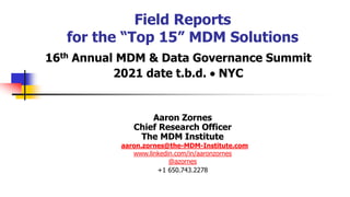 Field Reports
for the “Top 15” MDM Solutions
16th Annual MDM & Data Governance Summit
2021 date t.b.d.  NYC
Aaron Zornes
Chief Research Officer
The MDM Institute
aaron.zornes@the-MDM-Institute.com
www.linkedin.com/in/aaronzornes
@azornes
+1 650.743.2278
 