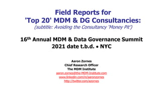 Field Reports for
'Top 20' MDM & DG Consultancies:
(subtitle: Avoiding the Consultancy ‘Money Pit’)
16th Annual MDM & Data Governance Summit
2021 date t.b.d.  NYC
Aaron Zornes
Chief Research Officer
The MDM Institute
aaron.zornes@the-MDM-Institute.com
www.linkedin.com/in/aaronzornes
http://twitter.com/azornes
 