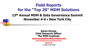 Field Reports
for the “Top 20” MDM Solutions
13th Annual MDM & Data Governance Summit
November 4-6 • New York City
Aaron Zornes
Chief Research Officer
The MDM Institute
aaron.zornes@the-MDM-Institute.com
www.linkedin.com/in/aaronzornes
@azornes
+1 650.743.2278
 