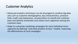 Customer Analytics
• Advanced analytics techniques can be leveraged to combine big data
sets such as customer demographics, key characteristics, products
held, credit card statements, among others to classify the customer
base and identify similarities and create micro segments among the
customer base.
• Helps to customize marketing campaigns for each individual micro
segments by defining “next-best-product-to-buy” models, improving
the effectiveness of such campaigns.
 