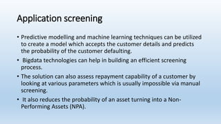 Application screening
• Predictive modelling and machine learning techniques can be utilized
to create a model which accepts the customer details and predicts
the probability of the customer defaulting.
• Bigdata technologies can help in building an efficient screening
process.
• The solution can also assess repayment capability of a customer by
looking at various parameters which is usually impossible via manual
screening.
• It also reduces the probability of an asset turning into a Non-
Performing Assets (NPA).
 